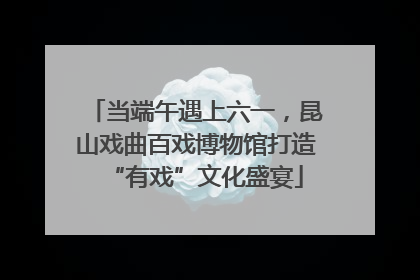 当端午遇上六一，昆山戏曲百戏博物馆打造“有戏”文化盛宴