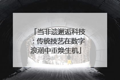 当非遗邂逅科技：传统技艺在数字浪潮中重焕生机