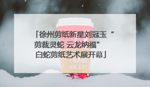 徐州剪纸新星刘冠玉“剪裁灵蛇 云龙纳福” 白蛇剪纸艺术展开幕