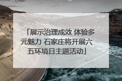 展示治理成效 体验多元魅力 石家庄将开展六五环境日主题活动