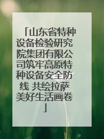 山东省特种设备检验研究院集团有限公司筑牢高原特种设备安全防线 共绘拉萨美好生活画卷