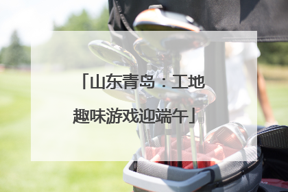 山东青岛：工地趣味游戏迎端午