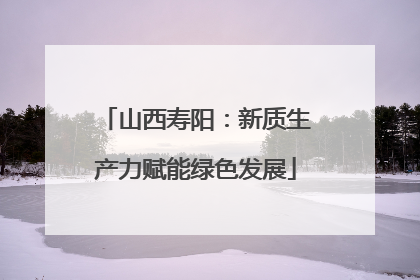山西寿阳：新质生产力赋能绿色发展