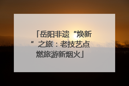 岳阳非遗“焕新”之旅：老技艺点燃旅游新烟火