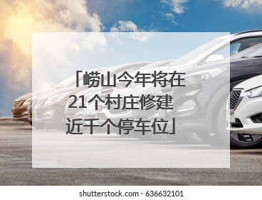 崂山今年将在21个村庄修建近千个停车位