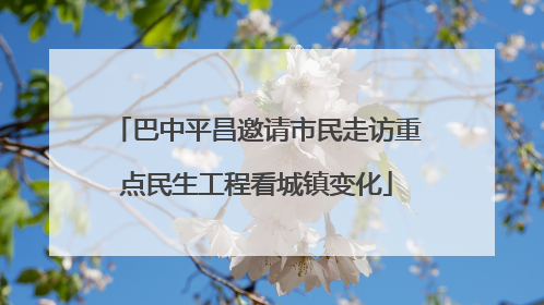 巴中平昌邀请市民走访重点民生工程看城镇变化