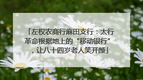 左权农商行麻田支行：太行革命根据地上的“移动银行”，让八十四岁老人笑开颜
