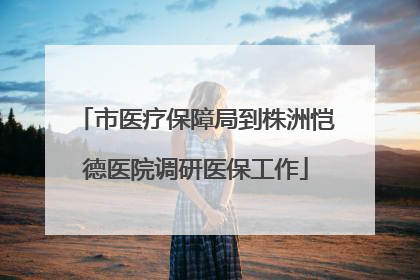 市医疗保障局到株洲恺德医院调研医保工作