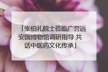 张伯礼院士莅临广誉远安国博物馆调研指导 共话中医药文化传承