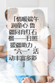 情暖端午润童心 鲁疆同育红石榴——日照援疆助力，“六一”活动丰富多彩