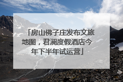 房山佛子庄发布文旅地图，君澜度假酒店今年下半年试运营