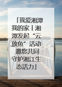我爱湘潭我的家丨湘潭发起“云放鱼”活动 邀您共同守护湘江生态活力