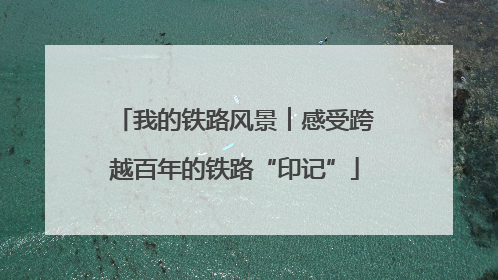 我的铁路风景︱感受跨越百年的铁路“印记”