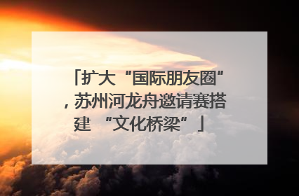 扩大“国际朋友圈”，苏州河龙舟邀请赛搭建 “文化桥梁”