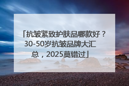 抗皱紧致护肤品哪款好？30-50岁抗皱品牌大汇总，2025莫错过