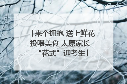来个拥抱 送上鲜花 投喂美食 太原家长“花式”迎考生