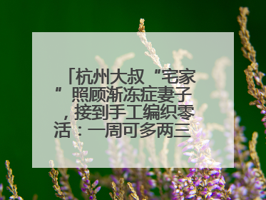 杭州大叔“宅家”照顾渐冻症妻子，接到手工编织零活：一周可多两三百元收入