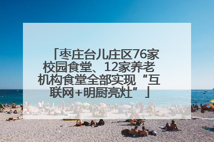 枣庄台儿庄区76家校园食堂、12家养老机构食堂全部实现“互联网+明厨亮灶”