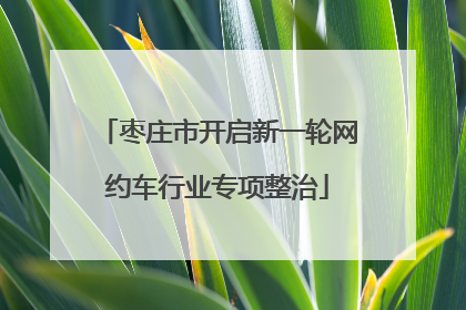 枣庄市开启新一轮网约车行业专项整治
