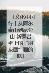 文化中国行丨从阿尔泰山到昆仑山 新疆岩壁上的“朋友圈”画的啥