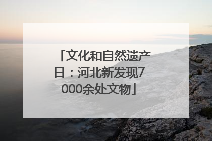 文化和自然遗产日：河北新发现7000余处文物