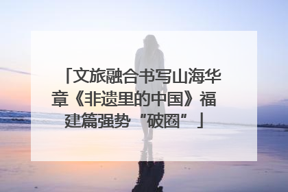文旅融合书写山海华章《非遗里的中国》福建篇强势“破圈”