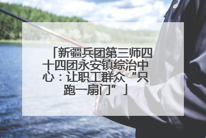 新疆兵团第三师四十四团永安镇综治中心：让职工群众“只跑一扇门”