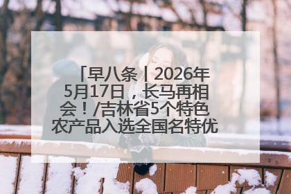 早八条丨2026年5月17日，长马再相会！/吉林省5个特色农产品入选全国名特优新农产品名录