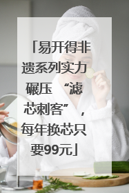 易开得非遗系列实力碾压 “滤芯刺客”，每年换芯只要99元