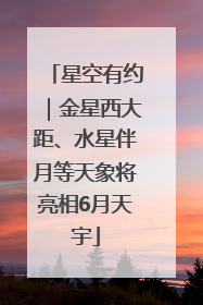 星空有约｜金星西大距、水星伴月等天象将亮相6月天宇
