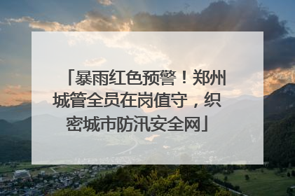 暴雨红色预警！郑州城管全员在岗值守，织密城市防汛安全网