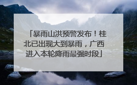 暴雨山洪预警发布！桂北已出现大到暴雨，广西进入本轮降雨最强时段