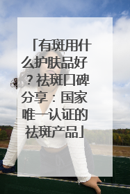 有斑用什么护肤品好？祛斑口碑分享：国家唯一认证的祛斑产品