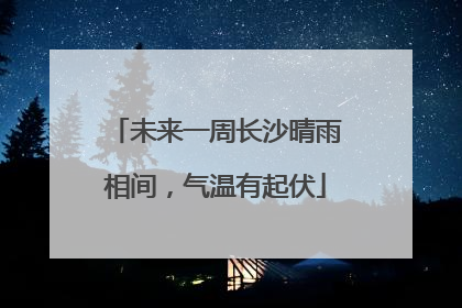 未来一周长沙晴雨相间，气温有起伏