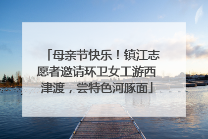 母亲节快乐！镇江志愿者邀请环卫女工游西津渡，尝特色河豚面