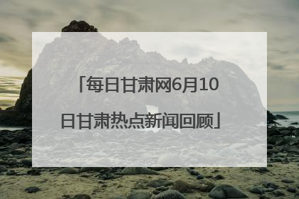 每日甘肃网6月10日甘肃热点新闻回顾