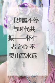 步履不停 与时代共振——怀仁者之心 不畏山高水远