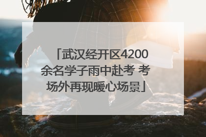 武汉经开区4200余名学子雨中赴考 考场外再现暖心场景
