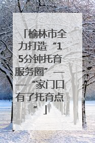 榆林市全力打造“15分钟托育服务圈”——“家门口有了托育点”