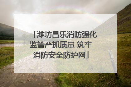 潍坊昌乐消防强化监管严抓质量 筑牢消防安全防护网