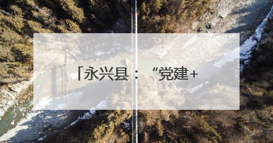 永兴县：“党建+五事工作法”推动基层治理现代化