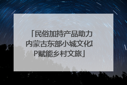 民俗加持产品助力 内蒙古东部小城文化IP赋能乡村文旅