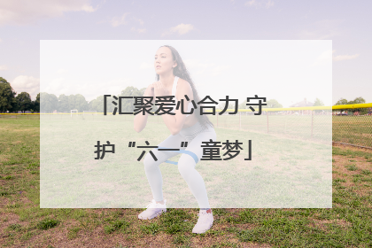 汇聚爱心合力 守护“六一”童梦
