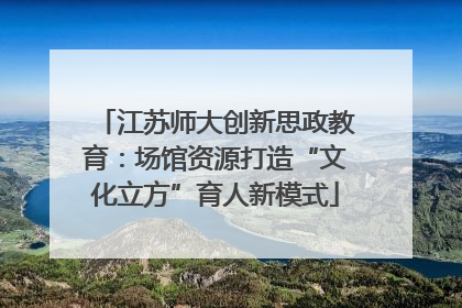 江苏师大创新思政教育：场馆资源打造“文化立方”育人新模式