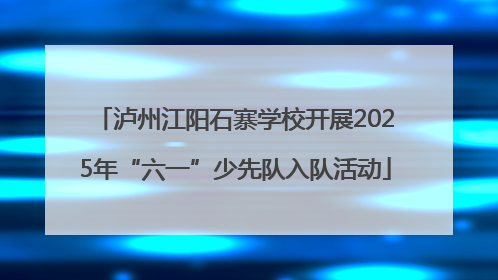 泸州江阳石寨学校开展2025年“六一”少先队入队活动
