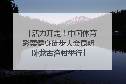 活力开走！中国体育彩票健身徒步大会昆明卧龙古渔村举行