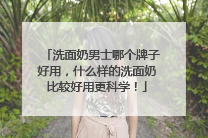 洗面奶男士哪个牌子好用，什么样的洗面奶比较好用更科学！