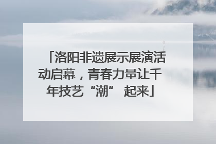 洛阳非遗展示展演活动启幕，青春力量让千年技艺“潮” 起来