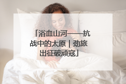 浴血山河——抗战中的太原｜劲旅出征破顽寇