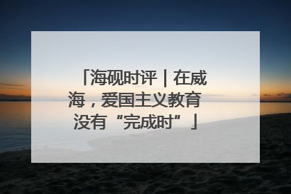 海砚时评｜在威海，爱国主义教育没有“完成时”